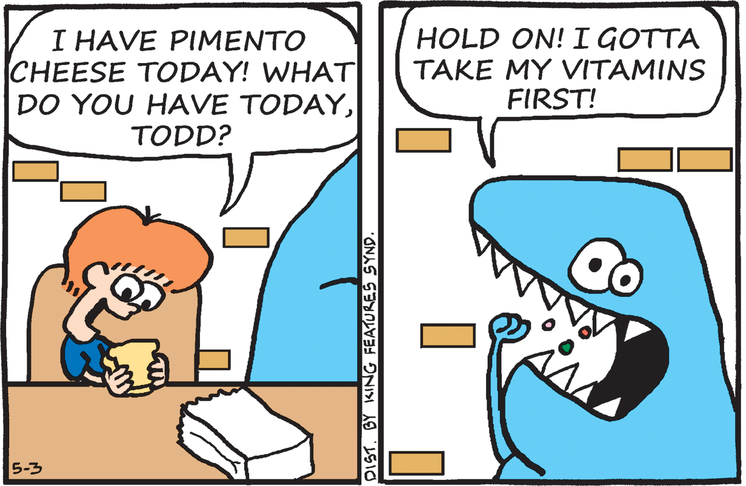 Rectangle OCR: I HAVE PIMENTO CHEESE TODAY! WHAT DO YOU HAVE TODAYHOLD ON! I GOTTA TAKE MY VITAMINS FIRST! TODD? 5-3 DIST. BY KING FEATURES SYND I HAVE PIMENTO CHEESE TODAY! WHAT DO YOU HAVE TODAYHOLD ON! I GOTTA TAKE MY VITAMINS FIRST! TODD? 5-3 DIST. BY KING FEATURES SYND