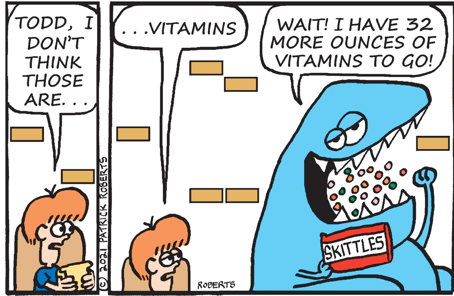 Design OCR: TODDI DON'T THINK THOSE WAIT! I HAVE 32 MORE OUNCES OF VITAMINS TO GO! .VITAMINS ARE. SKITTLES ROBERTS C0 PATRICK KOBERTS TODDI DON'T THINK THOSE WAIT! I HAVE 32 MORE OUNCES OF VITAMINS TO GO! .VITAMINS ARE. SKITTLES ROBERTS C0 PATRICK KOBERTS