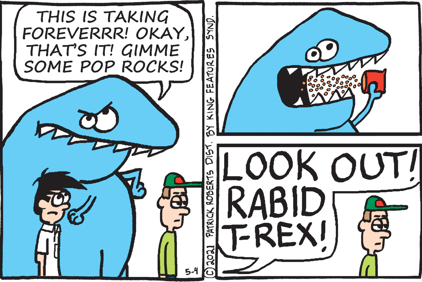 Gesture OCR: THIS IS TAKING FOREVERRR! OKAYTHAT'S IT! GIMME SOME POP ROCKS! LOOK OUT! RABID TREX! 5-4 C20a1 PATRICK ROBERTS DIST. BY KING FEATURES SYND. THIS IS TAKING FOREVERRR! OKAYTHAT'S IT! GIMME SOME POP ROCKS! LOOK OUT! RABID TREX! 5-4 C20a1 PATRICK ROBERTS DIST. BY KING FEATURES SYND.