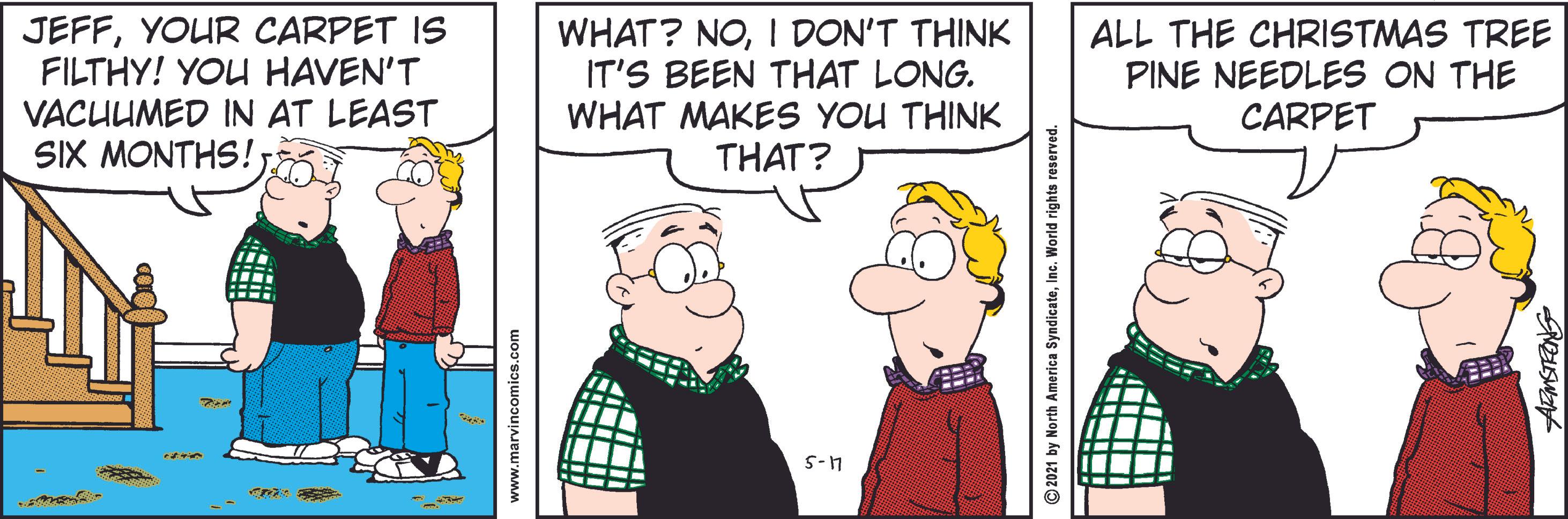 Event OCR: JEFFYOUR CARPET IS FILTHY! YOU HAVEN'T VACUUMED IN AT LEAST SIX MONTHS! WHAT? NOI DON'T THINK IT'S BEEN THAT LONG. WHAT MAKES YOU THINK THAT? ALL THE CHRISTMAS TREE PINE NEEDLES ON THE CARPET S-1 www.marvincomics.com ©2021 by North America SyndicateInc. World rights reserved JEFFYOUR CARPET IS FILTHY! YOU HAVEN'T VACUUMED IN AT LEAST SIX MONTHS! WHAT? NOI DON'T THINK IT'S BEEN THAT LONG. WHAT MAKES YOU THINK THAT? ALL THE CHRISTMAS TREE PINE NEEDLES ON THE CARPET S-1 www.marvincomics.com ©2021 by North America SyndicateInc. World rights reserved
