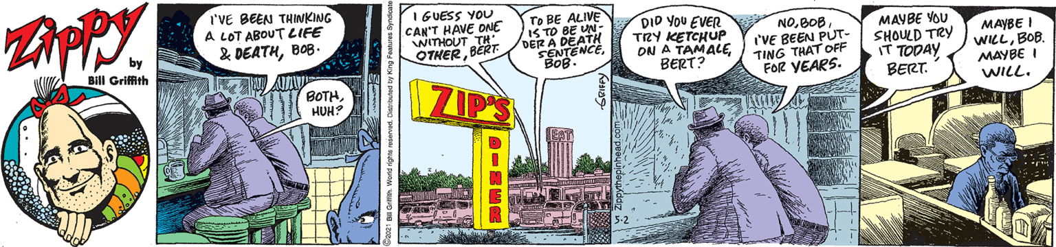 Motor vehicle OCR: I'VE BEEN THINKING A LOT ABOUT LIFE & DEATHBOB- I GUESS YOU CAN'T HAVE ONE WITHOUT TH BERT To BE ALIVE IS TO BE UN DER A I SENTENCEBOB. DID YOU EVER TRY KETCHUP ON A TAMALEBERT? NOI'VE BEEN PUT- TING THAT OFF FOR YEARS. MAYBE YOU SHOULD TRY iT TODAY. BERT. MAYBE I WILLBOB. MAYBE I WILL. by Bill Griffith OTHERB ZIM BOTHHUH? I'VE BEEN THINKING A LOT ABOUT LIFE & DEATHBOB- I GUESS YOU CAN'T HAVE ONE WITHOUT TH BERT To BE ALIVE IS TO BE UN DER A I SENTENCEBOB. DID YOU EVER TRY KETCHUP ON A TAMALEBERT? NOI'VE BEEN PUT- TING THAT OFF FOR YEARS. MAYBE YOU SHOULD TRY iT TODAY. BERT. MAYBE I WILLBOB. MAYBE I WILL. by Bill Griffith OTHERB ZIM BOTH