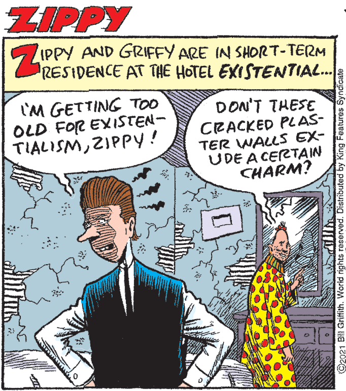 Parallel OCR: ZIPPY IPPY AND GRIFFY ARE IN SHORT-TERM RESIDENCE AT THE HOTEL EXISTENTIAL. ... I'M GETTING TOO OLD FOR EXISTEN- TIALISMZIPPY! DON'T THESE CRACKED PLAS- TER WALLS EX- UDE A CERTAIN CHARM? ©2021 Bill Griffith. World rights reserved. Distributed by King Features Syndicate ZIPPY IPPY AND GRIFFY ARE IN SHORT-TERM RESIDENCE AT THE HOTEL EXISTENTIAL. ... I'M GETTING TOO OLD FOR EXISTEN- TIALISMZIPPY! DON'T THESE CRACKED PLAS- TER WALLS EX- UDE A CERTAIN CHARM? ©2021 Bill Griffith. World rights reserved. Distributed by King Features Syndicate