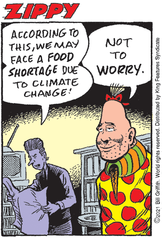 Line OCR: ZIPPY ACCORDING TO THISWE MAY FACE A FOOD SHORTAGE DUE NOT TO WORRY. TO CLIMATE CHANGE! ©2021 Bill Griffith. World rights reserved. Distributed by King Features Syndicate ZIPPY ACCORDING TO THISWE MAY FACE A FOOD SHORTAGE DUE NOT TO WORRY. TO CLIMATE CHANGE! ©2021 Bill Griffith. World rights reserved. Distributed by King Features Syndicate