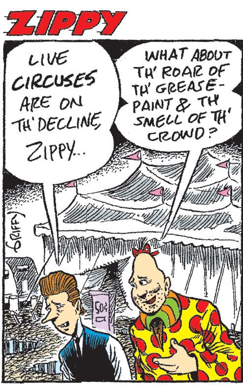 Mammal OCR: ZIPPY LIVE CIRCUSES ARE ON TH' DECLINE ZIPPY.. WHAT ABOUT TH' ROAR OF TH GREASE- PAINT & TH SMELL OF TH' CROWD? ZIPPY LIVE CIRCUSES ARE ON TH' DECLINE ZIPPY.. WHAT ABOUT TH' ROAR OF TH GREASE- PAINT & TH SMELL OF TH' CROWD?