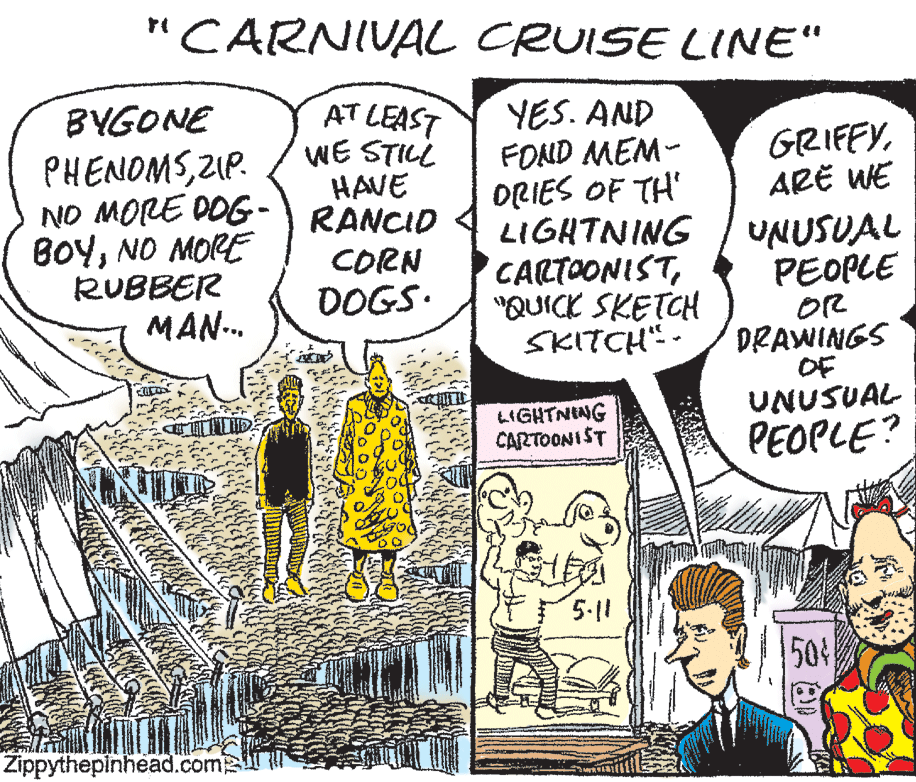 Sharing OCR: "CARNIVAL CRUISE LINE" AT LEAST WE STILL HAVE YES. AND FOND MEM- ORIES OF TH' LIGHTNING CARTOONIST"QUICK SKETCH SKITCH" - BYGONE GRIFFYARË WE PHENOMSZIP. NO MORE DOG-) RANCID BOYNO MORE RUBBER MAN-.. UNUSUAL PEOPLE OR DRAWINGS CORN DOGS. OF UNUSUAL PEOPLE? LIGHTNING CARTOONIST 5.11 50% Zippythepinhead.com "CARNIVAL CRUISE LINE" AT LEAST WE STILL HAVE YES. AND FOND MEM- ORIES OF TH' LIGHTNING CARTOONIST"QUICK SKETCH SKITCH" - BYGONE GRIFFYARË WE PHENOMSZIP. NO MORE DOG-) RANCID BOYNO MORE RUBBER MAN-.. UNUSUAL PEOPLE OR DRAWINGS CORN DOGS. OF UNUSUAL PEOPLE? LIGHTNING CARTOONIST 5.11 50% Zippythepinhead.com