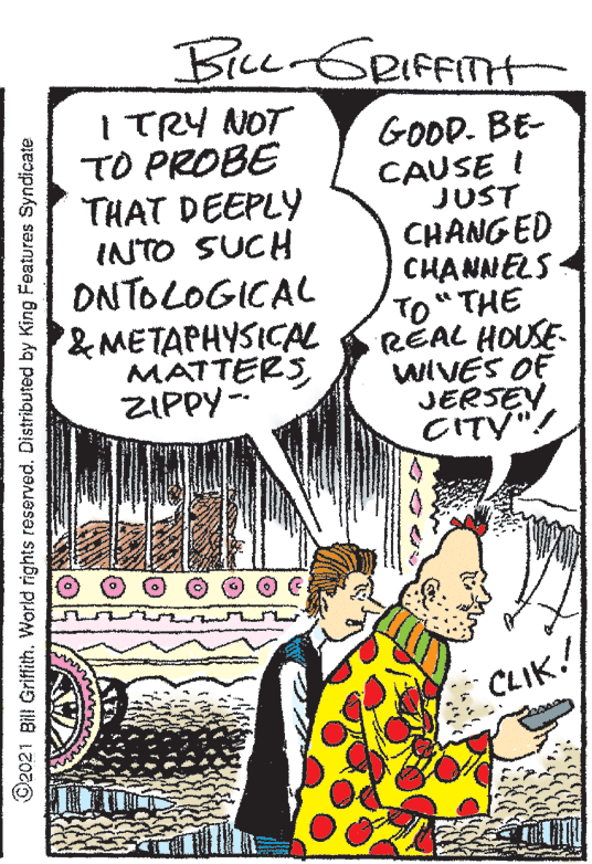 Art OCR: Bice GRIFFITH ITRY NOT TO PROBE THAT DEEPLY INTO SUCH ONTOLOGICAL &METAPHYSICAL MATTERS ZIPPY-- GODD. BE- CAUSE I JUST CHANGED CHANNELS TO" THE REAL HOUSE- WIVES OF JERSEYCITY"! CLIK! O2021 Bill Griffith. World rights reservedDistributed by King Features Syndicate Bice GRIFFITH ITRY NOT TO PROBE THAT DEEPLY INTO SUCH ONTOLOGICAL &METAPHYSICAL MATTERS ZIPPY-- GODD. BE- CAUSE I JUST CHANGED CHANNELS TO" THE REAL HOUSE- WIVES OF JERSEYCITY"! CLIK! O2021 Bill Griffith. World rights reservedDistributed by King Features Syndicate