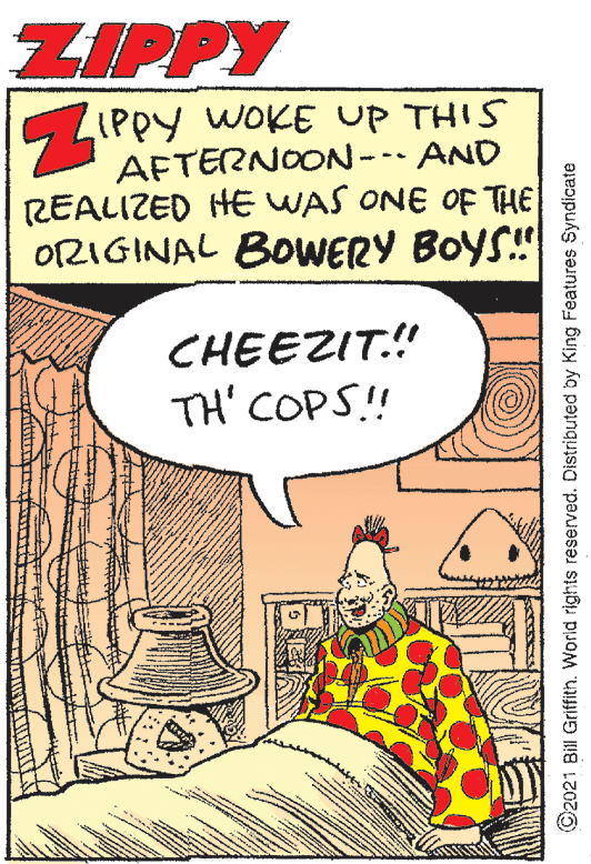 Illustration OCR: ZIPPY LIPPY WOKE UP THIS AFTERNOON- AND REALIZED HE WAS ONE OF THE ORIGINAL BOWERY BOYS! CHEEZIT.! TH' COPS!! O2021 Bill Griffith. World rights reserved. Distributed by King Features Syndicate ZIPPY LIPPY WOKE UP THIS AFTERNOON- AND REALIZED HE WAS ONE OF THE ORIGINAL BOWERY BOYS! CHEEZIT.! TH' COPS!! O2021 Bill Griffith. World rights reserved. Distributed by King Features Syndicate