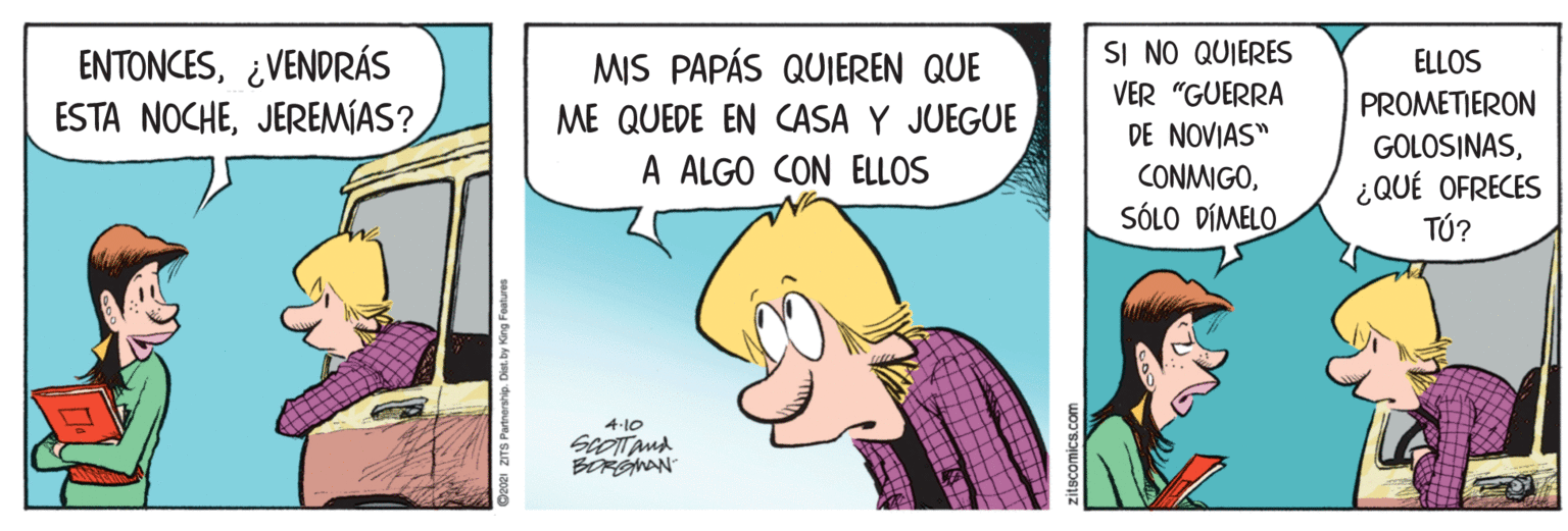 Conversation OCR: SI NO QUIERES ENTONCES¿VENDRÁS ESTA NOCHEJEREMÍAS? MIS PAPÁS QUIEREN QUE ELLOS VER "GUERRA PROMETIERON ME QUEDE EN CASA Y JUEGUE DE NOVIAS" CONMIGOSÓLO DÍMELO GOLOSINASA ALGO CON ELLOS ¿QUÉ OFRECES TÚ? 4-10 BORGMAN ZITS Partnership. Dist. by King Foatures SI NO QUIERES ENTONCES¿VENDRÁS ESTA NOCHEJEREMÍAS? MIS PAPÁS QUIEREN QUE ELLOS VER "GUERRA PROMETIERON ME QUEDE EN CASA Y JUEGUE DE NOVIAS" CONMIGOSÓLO DÍMELO GOLOSINASA ALGO CON ELLOS ¿QUÉ OFRECES TÚ? 4-10 BORGMAN ZITS Partnership. Dist. by King Foatures