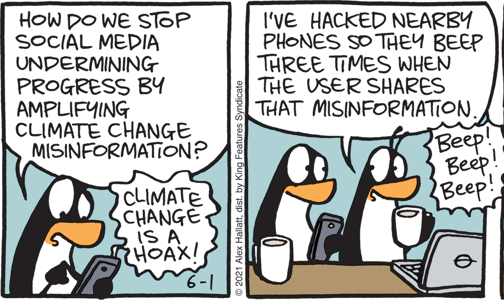 Fiction OCR: HOW DO WE STOP SOCIAL MEDIA UNDERMINING PROGRESS B4 AMPLIFYING CLIMATE CHANGE MISINFORMATION? I'VE HACKED NEARBY PHONES SO THEY BEEP THREE TIMES WHEN THE USER SHARES THAT MISINFORMATION. Beep! Beep! {Beep! CLIMATE CHANGE IS A HOAX! 6-1 O 2021 Alex Hallattdist. by King Features Syndicate HOW DO WE STOP SOCIAL MEDIA UNDERMINING PROGRESS B4 AMPLIFYING CLIMATE CHANGE MISINFORMATION? I'VE HACKED NEARBY PHONES SO THEY BEEP THREE TIMES WHEN THE USER SHARES THAT MISINFORMATION. Beep! Beep! {Beep! CLIMATE CHANGE IS A HOAX! 6-1 O 2021 Alex Hallattdist. by King Features Syndicate