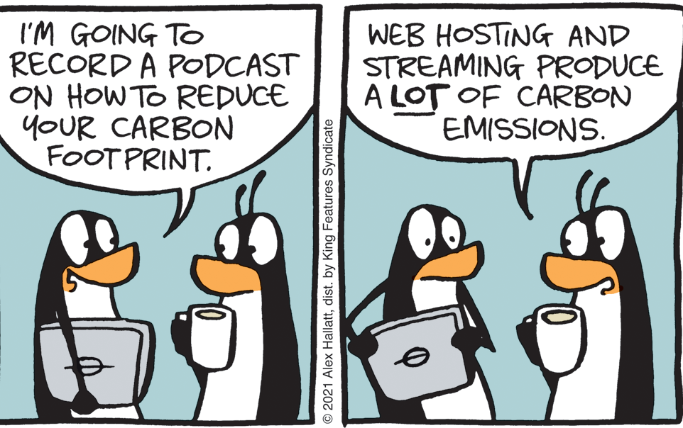 Adaptation OCR: I'M GOING TO RECORD A PODCAST ON HOW TO REDUCE YOUR CARBON FOOTPRINT. WEB HOSTING AND STREAMING PRODUCE A LOT OF CARBON EMISSIONS. © 2021 Alex Hallattdist. by King Features Syndicate I'M GOING TO RECORD A PODCAST ON HOW TO REDUCE YOUR CARBON FOOTPRINT. WEB HOSTING AND STREAMING PRODUCE A LOT OF CARBON EMISSIONS. © 2021 Alex Hallattdist. by King Features Syndicate