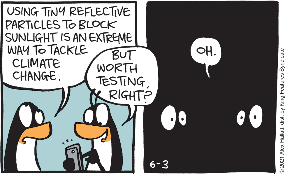 Illustration OCR: USING TINY REFLECTIVE PARTICLES TO BLOCK SUNLIGHT IS AN EXTREME BUT WORTH TESTINGRIGHT? WAY TO TACKLE CLIMATE CHANGE. ?. 6-3 © 2021 Alex Hallattdist. by King Features Syndicate USING TINY REFLECTIVE PARTICLES TO BLOCK SUNLIGHT IS AN EXTREME BUT WORTH TESTINGRIGHT? WAY TO TACKLE CLIMATE CHANGE. ? . 6-3 © 2021 Alex Hallattdist. by King Features Syndicate