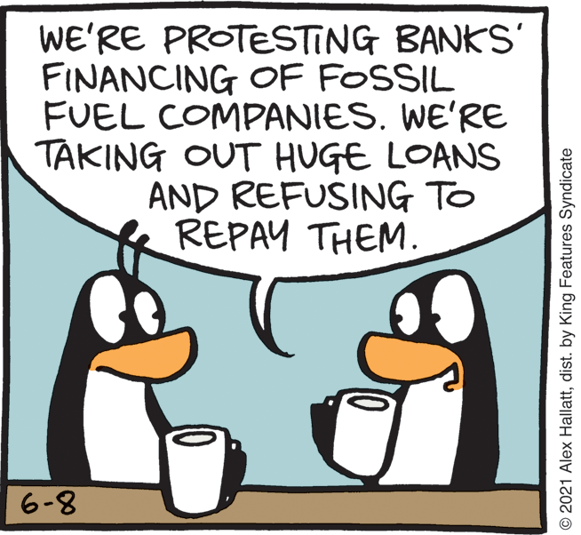Rectangle OCR: WE'RE PROTESTING BANKS' FINANCING OF FOSSIL FUEL COMPANIES. WE'RE TAKING OUT HUGE LOANS AND REFUSING TO REPAY THEM. 6-8 © 2021 Alex Hallattdist. by King Features Syndicate WE'RE PROTESTING BANKS' FINANCING OF FOSSIL FUEL COMPANIES. WE'RE TAKING OUT HUGE LOANS AND REFUSING TO REPAY THEM. 6-8 © 2021 Alex Hallattdist. by King Features Syndicate