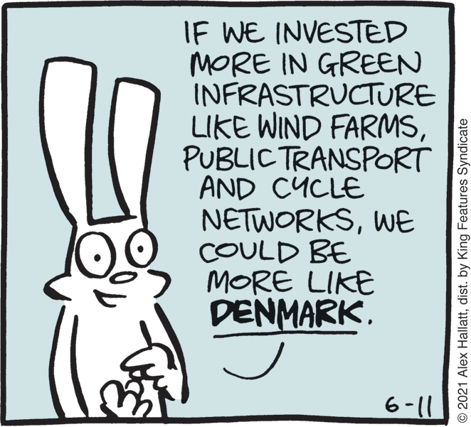 Rabbits and Hares OCR: IF WE INVESTED MORE IN GREEN INFRASTRUCTURE LIKE WIND FARMSPUBLIC TRANSPORT AND CYCLE NETWORKSWE COULD BE MORE LIKE DENMARK. 6-11 © 2021 Alex Hallattdist. by King Features Syndicate IF WE INVESTED MORE IN GREEN INFRASTRUCTURE LIKE WIND FARMSPUBLIC TRANSPORT AND CYCLE NETWORKSWE COULD BE MORE LIKE DENMARK. 6-11 © 2021 Alex Hallattdist. by King Features Syndicate