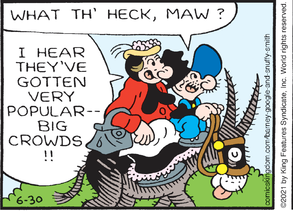Happy OCR: WHAT TH HECKMAW ? I HEAR THEY'VE GOTTEN VERY POPULAR-- BIG CROWDS !! 6-30 comicskingdom.com/barney-google-and-snuffy-smith ©2021 by King Features SyndicateInc. World rights reserved. WHAT TH HECKMAW ? I HEAR THEY'VE GOTTEN VERY POPULAR-- BIG CROWDS !! 6-30 comicskingdom.com/barney-google-and-snuffy-smith ©2021 by King Features SyndicateInc. World rights reserved.