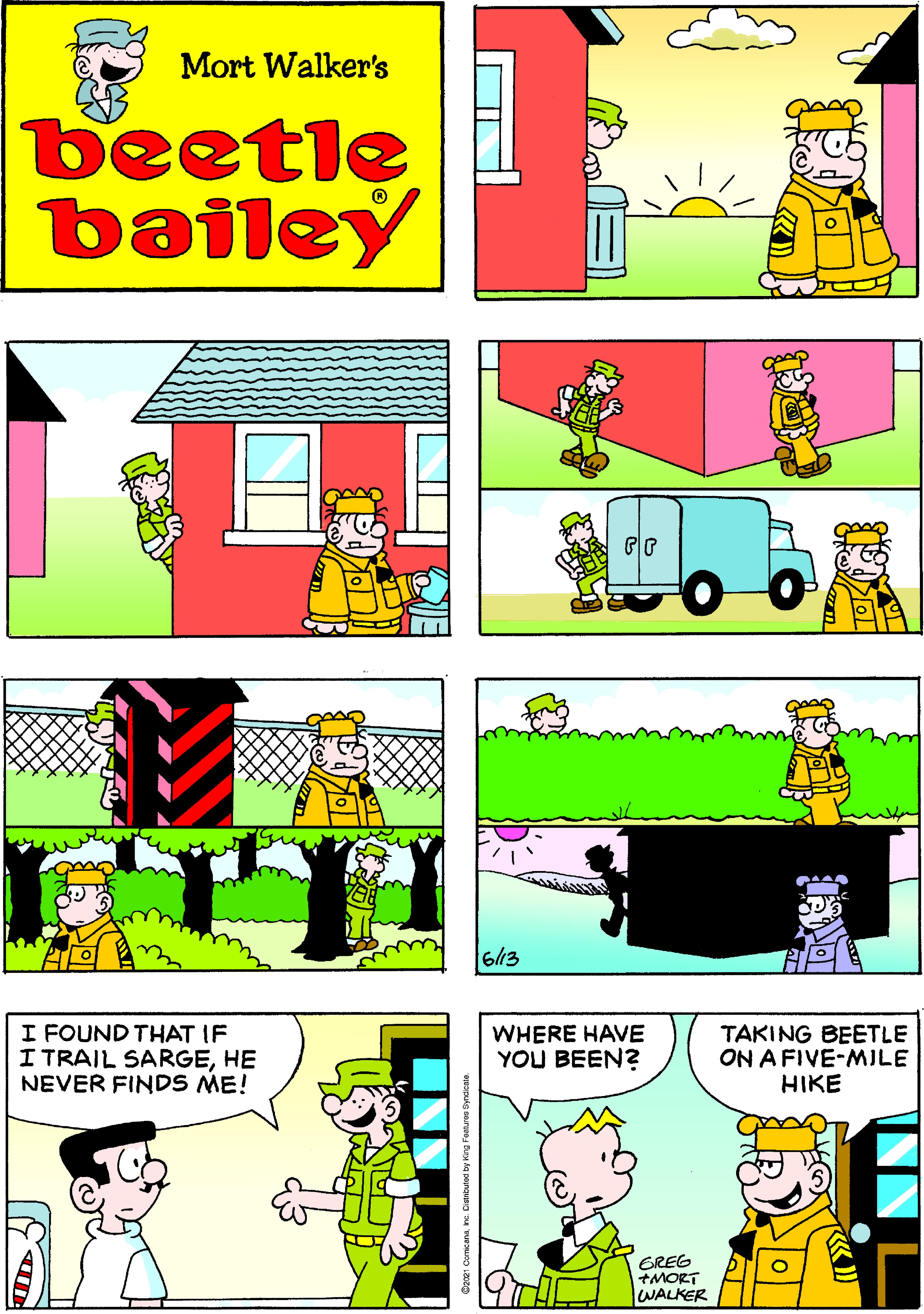 Art OCR: Mort Walker's beetle bailey 6/13 I FOUND THAT IF I TRAIL SARGEHE NEVER FINDS ME! WHERE HAVE YOU BEEN? TAKING BEETLE ON A FIVE-MILE HIKE GREG +MORT WALKER Mort Walker's beetle bailey 6/13 I FOUND THAT IF I TRAIL SARGEHE NEVER FINDS ME! WHERE HAVE YOU BEEN? TAKING BEETLE ON A FIVE-MILE HIKE GREG +MORT WALKER