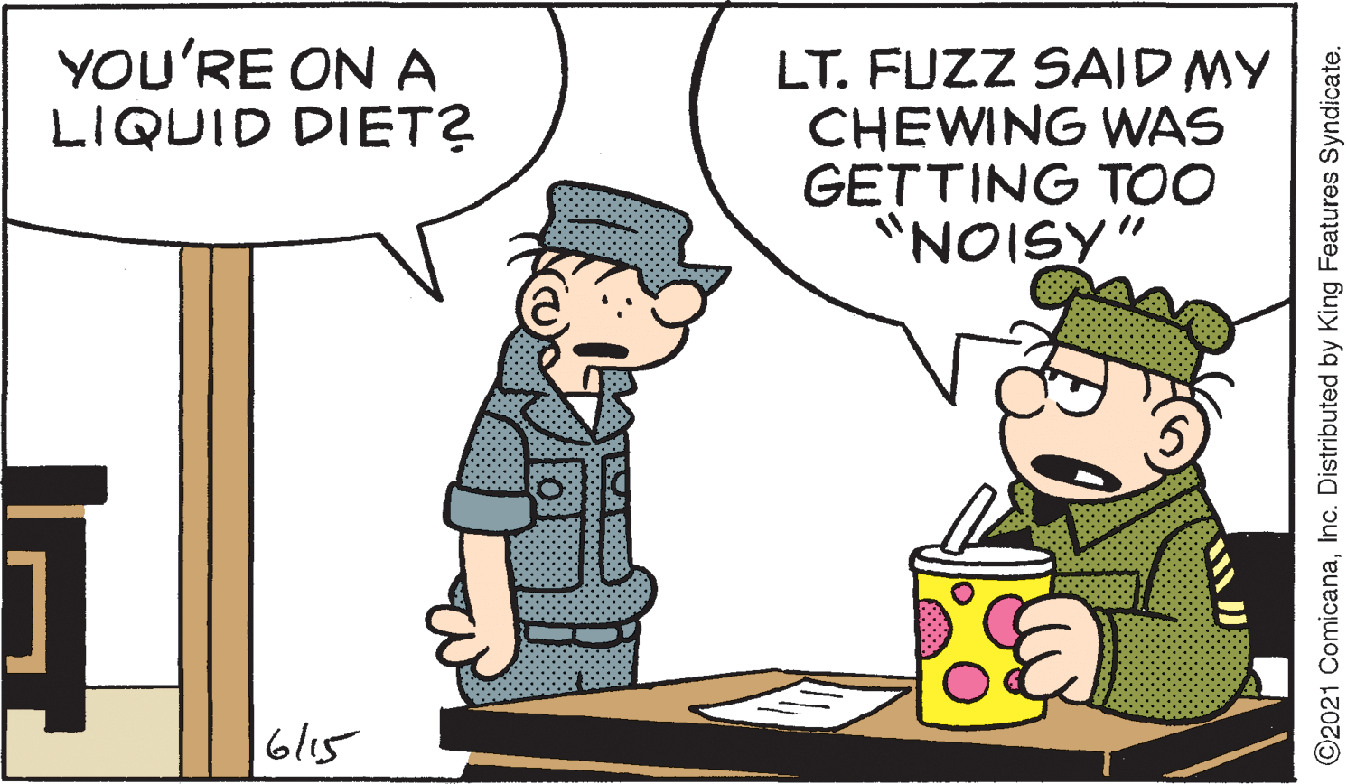 Happy OCR: YOU'RE ON A LIQUID DIET? LT. FUZZ SAID MY CHEWING WAS GETTING TOO "NOISY" bl15 ©2021 ComicanaInc. Distributed by King Features Syndicate. YOU'RE ON A LIQUID DIET? LT. FUZZ SAID MY CHEWING WAS GETTING TOO "NOISY" bl15 ©2021 ComicanaInc. Distributed by King Features Syndicate.