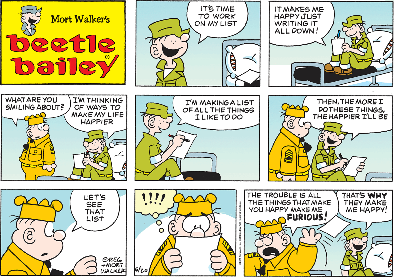Organism OCR: IT'S TIME TO WORK ON MY LIST Mort Walker's beetle bailey WHAT ARE YOU SMILING ABOUT? I'M THINKING OF WAYS TO MAKE MY LIFE HAPPIER I'M MAKING ALIST OF ALL THE THINGS I LIKE TO DO THENTHE MORE I DOTHESE THINGSTHE HAPPIER I'LL BE LET'S SEE THAT LIST GREG +MORT WALKER !!!! THE TROUBLE IS ALL THE THINGS THAT MAKE YOU HAPPY MAKE ME FURIOUS! THAT'S WHY THEY MAKE ?? ?????! Glzo IT'S TIME TO WORK ON MY LIST Mort Walker's beetle bailey WHAT ARE YOU SMILING ABOUT? I'M THINKING OF WAYS TO MAKE MY LIFE HAPPIER I'M MAKING ALIST OF ALL THE THINGS I LIKE TO DO THENTHE MORE I DOTHESE THINGSTHE HAPPIER I'LL BE LET'S SEE THAT LIST GREG +MORT WALKER !!!! THE TROUBLE IS ALL THE THINGS THAT MAKE YOU HAPPY MAKE ME FURIOUS! THAT'S WHY THEY MAKE ?? ?????! Glzo