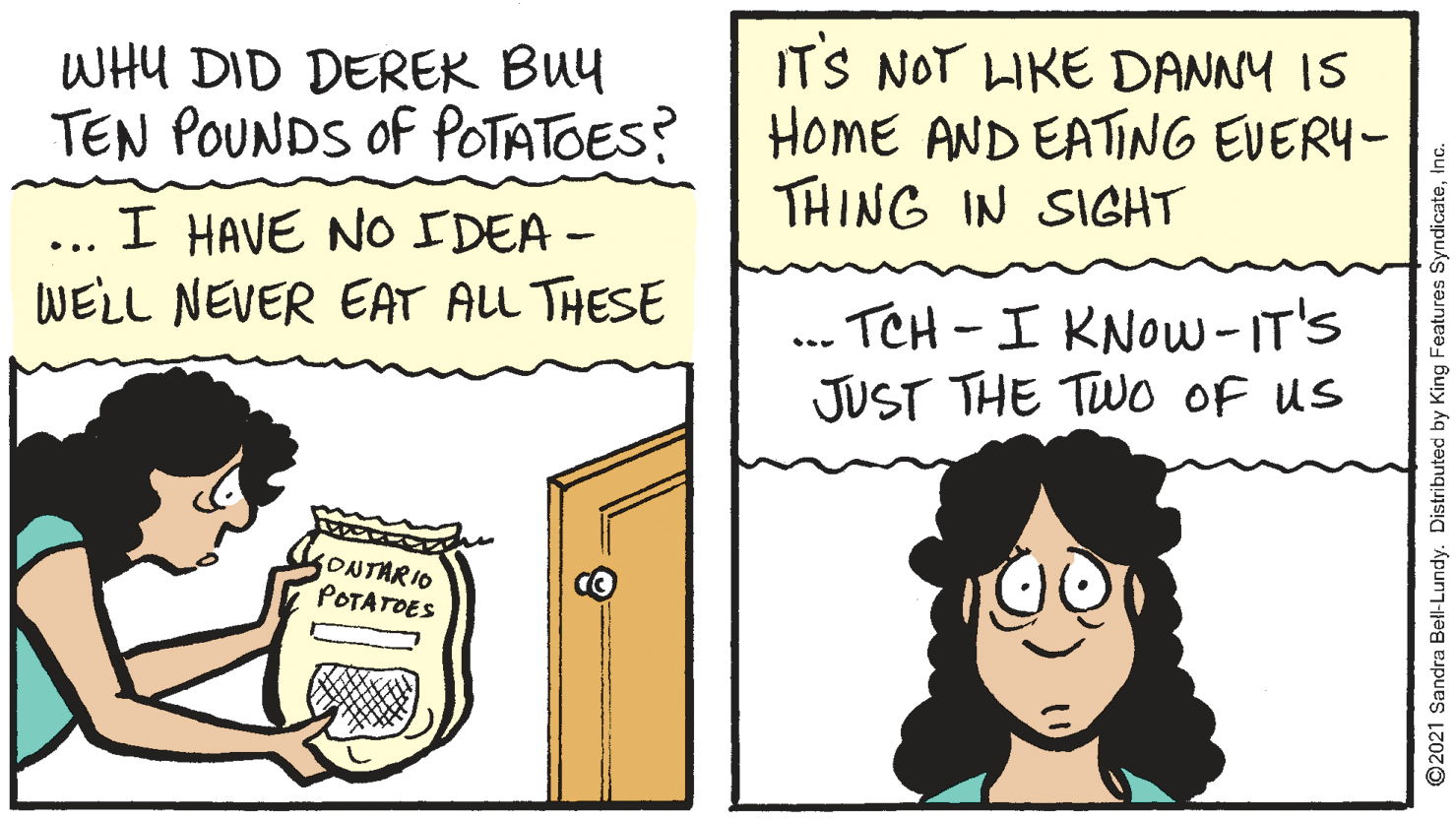 Interaction OCR: WHU DID DEREK BUy TEN POUNDS of POTATOES? IT'S NOT LKE DANNY IS HOME AND EATING EVERY- THING IN SIGHT I HAVE NO IDEA - WELL NEVER EAT ALL THESE ... -TCH-I KNOW-IT'S JUST THE TWO OF us ONTARIO POTATOES 2021 Sandra Bell-Lundy. Distributed by King Features SyndicateWHU DID DEREK BUy TEN POUNDS of POTATOES? IT'S NOT LKE DANNY IS HOME AND EATING EVERY- THING IN SIGHT I HAVE NO IDEA - WELL NEVER EAT ALL THESE ... -TCH-I KNOW-IT'S JUST THE TWO OF us ONTARIO POTATOES 2021 Sandra Bell-Lundy. Distributed by King Features Syndicate