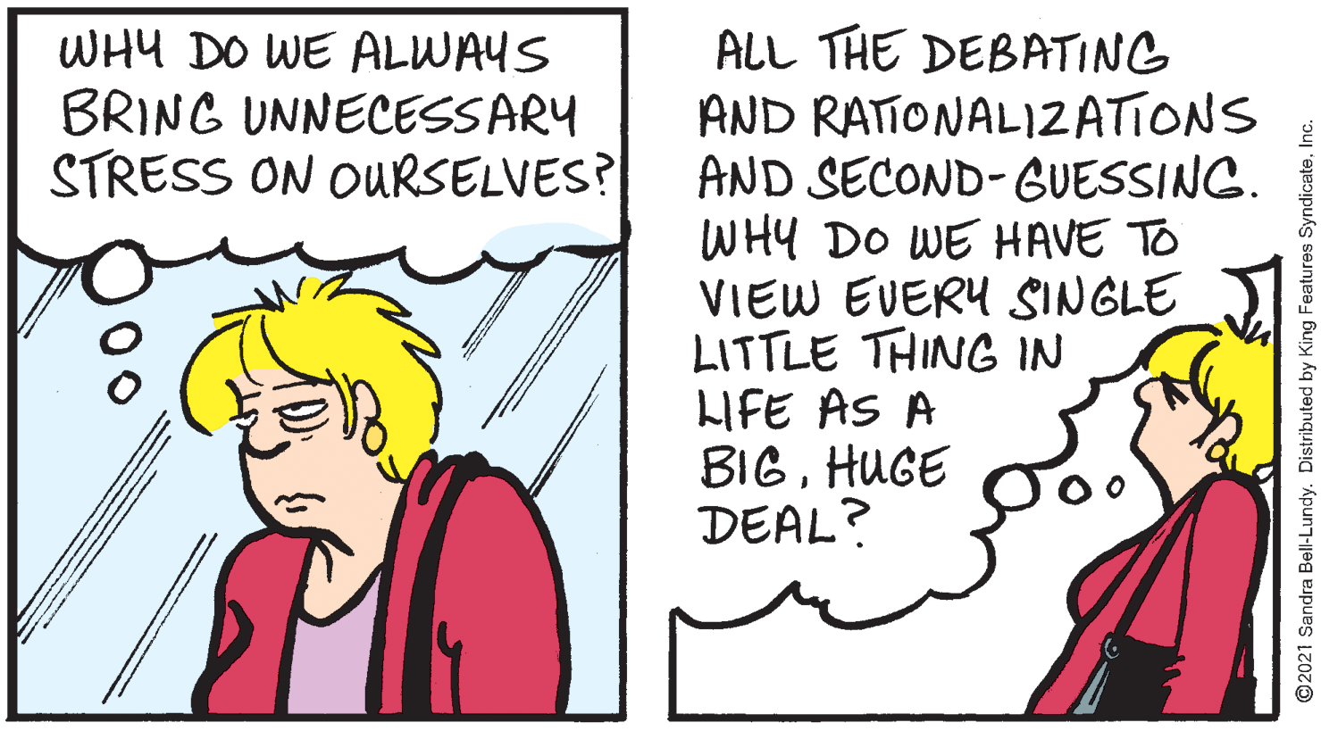 Conversation OCR: ALL THE DEBATING AND RATIONALI2ATIONS AND SECOND-GUESSING. WHY DO WE HAVE TO VIEW EVERY SINGLE JI LITTLE THING IN LIFE AS A BIGHUGE DEAL? WHY DO WE ALWAYS BRING UNNECESSARY STRESS ON OURSELVES? ©2021 Sandra Bell-Lundy. Distributed by King Features SyndicateInc. ALL THE DEBATING AND RATIONALI2ATIONS AND SECOND-GUESSING. WHY DO WE HAVE TO VIEW EVERY SINGLE JI LITTLE THING IN LIFE AS A BIGHUGE DEAL? WHY DO WE ALWAYS BRING UNNECESSARY STRESS ON OURSELVES? ©2021 Sandra Bell-Lundy. Distributed by King Features Syndicate