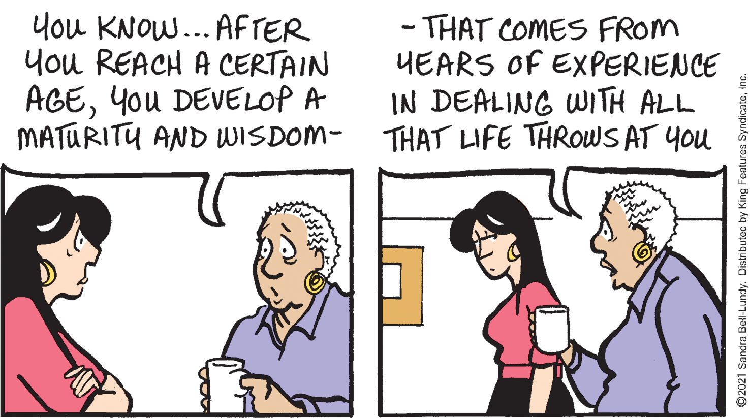 Line OCR: you KNOW... AFTER You REACH A CERTAIN AGEYou DEVELOP A MATURITU AND WISDOM- THAT LIFE THROWS AT You - THAT COMES FROM UEARS OF EXPERIENCE IN DEALING WITH ALL ©2021 Sandra Bell-Lundy. Distributed by King Features SyndicateI you KNOW... AFTER You REACH A CERTAIN AGEYou DEVELOP A MATURITU AND WISDOM- THAT LIFE THROWS AT You - THAT COMES FROM UEARS OF EXPERIENCE IN DEALING WITH ALL ©2021 Sandra Bell-Lundy. Distributed by King Features Syndicate