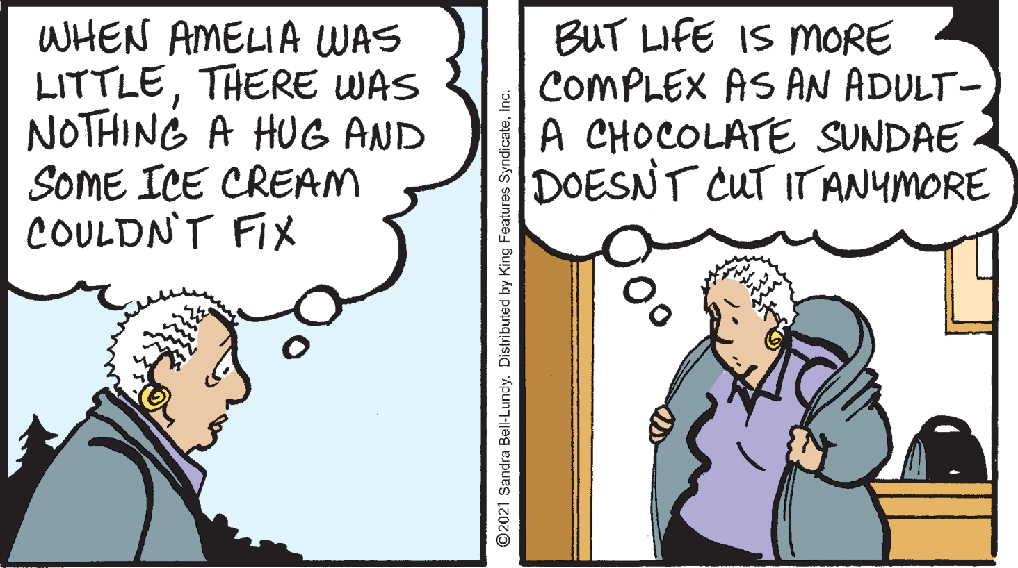 Font OCR: WHEN AMELIA WAS LITTLETHERE WAS NOTHING A HUG AND SOME ICE CREAM COULDN'T FIX BUT LIFE IS MmORE COMPLEX AS AN ADULT- A CHOCOLATE SUNDAE DOESNT CUT ITANYMORE ©2021 Sandra Bell-Lundy. Distributed by King Features SyndicateInc. WHEN AMELIA WAS LITTLETHERE WAS NOTHING A HUG AND SOME ICE CREAM COULDN'T FIX BUT LIFE IS MmORE COMPLEX AS AN ADULT- A CHOCOLATE SUNDAE DOESNT CUT ITANYMORE ©2021 Sandra Bell-Lundy. Distributed by King Features Syndicate
