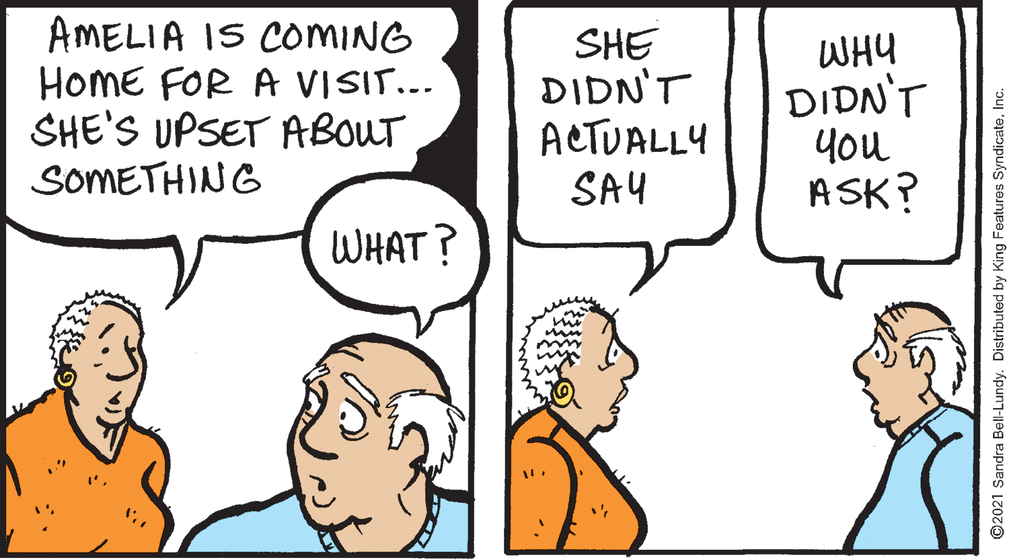 Sharing OCR: AMELIA IS COMING HOME FOR A VISIT... SHE'S UPSET ABOUT SOMETHING SHE DIDN'T ACTUALLY SAY WHY DIDN'T you ASK? WHAT? ©2021 Sandra Bell-Lundy. Distributed by King Features SyndicateInc. AMELIA IS COMING HOME FOR A VISIT... SHE'S UPSET ABOUT SOMETHING SHE DIDN'T ACTUALLY SAY WHY DIDN'T you ASK? WHAT? ©2021 Sandra Bell-Lundy. Distributed by King Features Syndicate