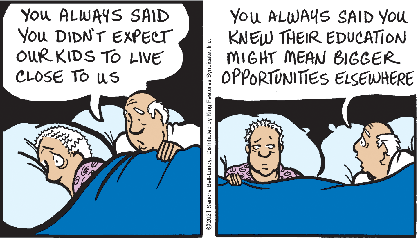 Happy OCR: You ALWAYS SAID You DIDN'T EXPECT OUR KIDS T LIVE CLOSE TO Us You ALWAYS SAID YOU KNEW THEIR EDUCATION MIGHT MEAN BIGGER OPPORTUNITIES ELSEWHERE ©2021 Sandra Bell-Lundy. Distributed by King Features SyndicateInc. You ALWAYS SAID You DIDN'T EXPECT OUR KIDS T LIVE CLOSE TO Us You ALWAYS SAID YOU KNEW THEIR EDUCATION MIGHT MEAN BIGGER OPPORTUNITIES ELSEWHERE ©2021 Sandra Bell-Lundy. Distributed by King Features Syndicate