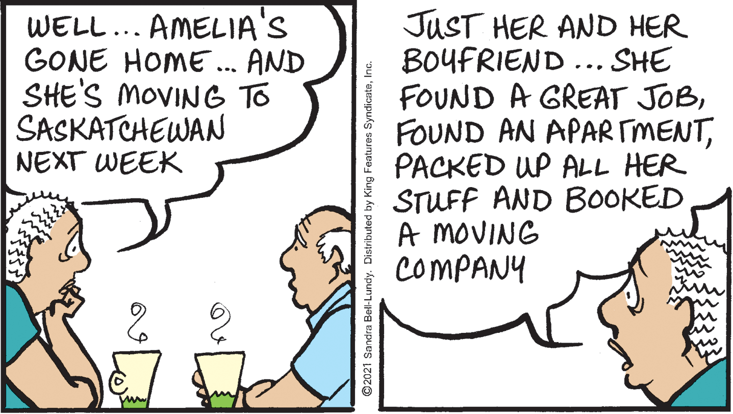 Sharing OCR: WELL... AMELIA'S GONE HOME ... AND SHE'S MOVING To SASKATCHEWAN NEXT WEEK JUST HER AND HER BOYFRIEND .. SHE FOUND A GREAT JOBPACKED UP ALL HER STUFF AND BOOKED A MOVING COMPANY ©2021 Sandra Bell-Lundy. Distributed by King Features SyndicateInc. WELL... AMELIA'S GONE HOME ... AND SHE'S MOVING To SASKATCHEWAN NEXT WEEK JUST HER AND HER BOYFRIEND .. SHE FOUND A GREAT JOBFOUND AN APAR TMENTPACKED UP ALL HER STUFF AND BOOKED A MOVING COMPANY ©2021 Sandra Bell-Lundy. Distributed by King Features Syndicate