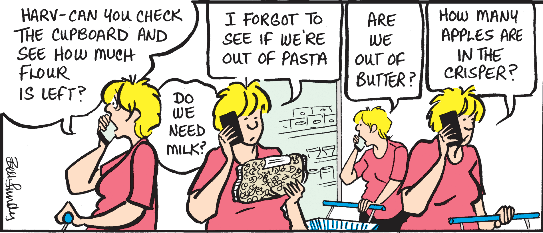 Mammal OCR: HARV-CAN You CHECK THE CUPBOARD AND SEE HOW MUCH FLOUR IS LEFT? I FORGOT TO SEE IF WE'RE OUT OF PASTA How MANY APPLES ARE IN THE CRISPER? ARE WE OUT OF BUTTER ? DO WE NEED MILK? Belu Sundy HARV-CAN You CHECK THE CUPBOARD AND SEE HOW MUCH FLOUR IS LEFT? I FORGOT TO SEE IF WE'RE OUT OF PASTA How MANY APPLES ARE IN THE CRISPER? ARE WE OUT OF BUTTER ? DO WE NEED MILK? Belu Sundy