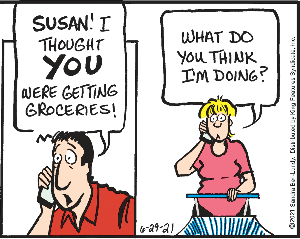 Mammal OCR: SUSAN! I THOUGHT YOU WHAT DO you THINK I'M DOING? WERE GETTING GROCERIES! 629-2) © 2021 Sandra Bell-Lundy. Distributed by King Features SyndicateInc. SUSAN! I THOUGHT YOU WHAT DO you THINK I'M DOING? WERE GETTING GROCERIES! 629-2) © 2021 Sandra Bell-Lundy. Distributed by King Features Syndicate