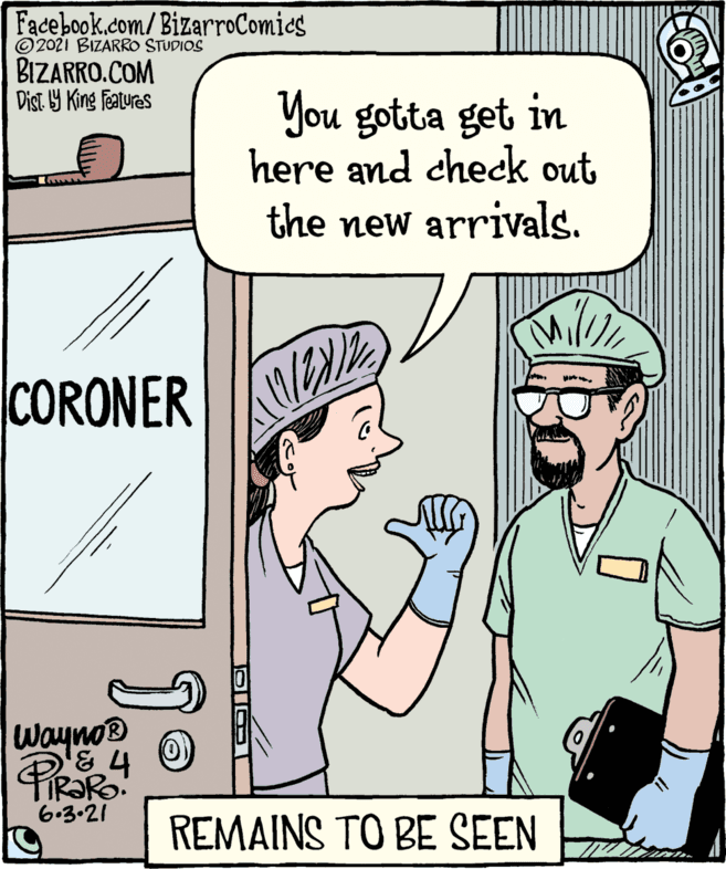 Thumb OCR: Facebook.com/BizarroComics © 2021 BIZARRO STUDIOS BIZARRO.COM Dist. 9 King Features You gotta get in here and check out the new arrivals. CORONER Wayno® 6.3-21 REMAINS TO BE SEEN OIOI Facebook.com/BizarroComics © 2021 BIZARRO STUDIOS BIZARRO.COM Dist. 9 King Features You gotta get in here and check out the new arrivals. CORONER Wayno® 6.3-21 REMAINS TO BE SEEN OIOI