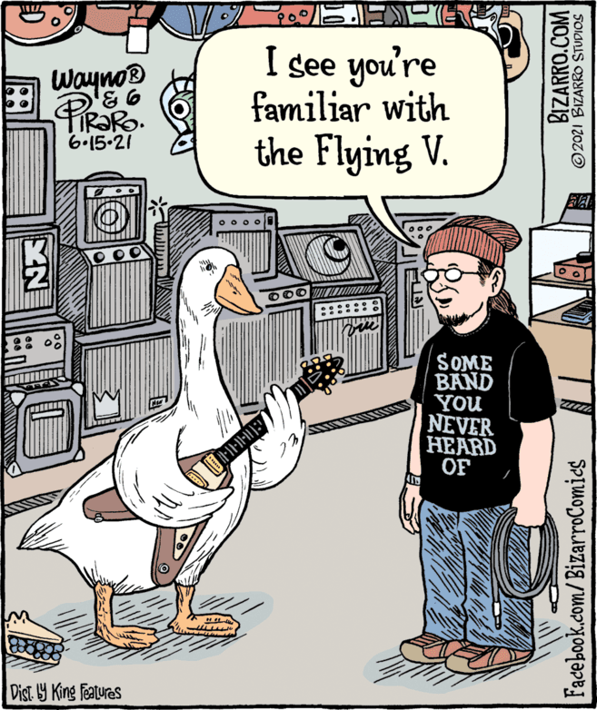 geese and swans OCR: Wayno® PIRORO. I see you're familiar with the Flying V. 6.15.21 O O0 SOME BAND YOU NEVER HEARD OF Dist Y King features BIZARRO.COM ©2021 BIZARRO STUDIOS Facebook.com/BizarroComics Wayno® PIRORO. I see you're familiar with the Flying V. 6.15.21 O O0 SOME BAND YOU NEVER HEARD OF Dist Y King features BIZARRO.COM ©2021 BIZARRO STUDIOS Facebook.com/BizarroComics