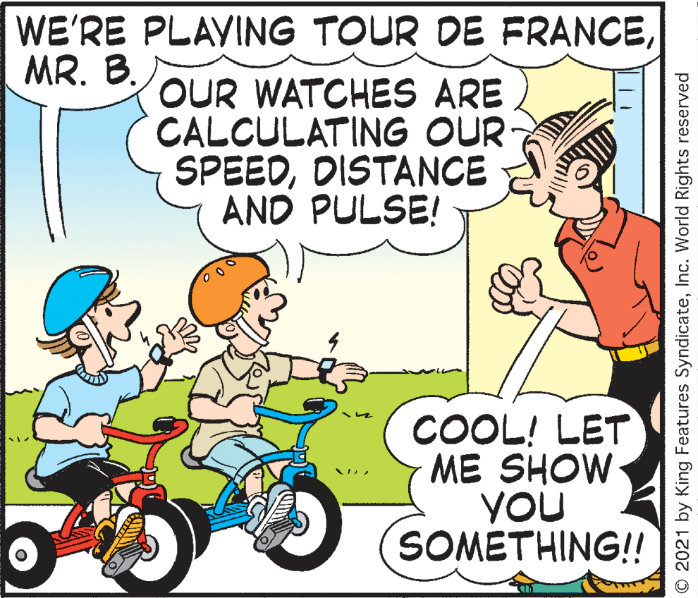Mode of transport OCR: WE'RE PLAVING TOUR DE FRANCEMR. B. OUR WATCHES ARE CALCULATING OUR SPEEDDISTANCE AND PULSE! COOL! LET ME SHOW YOU SOMETHING!! O 2021 by King Features SyndicateInc. World Rights reserved WE'RE PLAVING TOUR DE FRANCEMR. B. OUR WATCHES ARE CALCULATING OUR SPEEDDISTANCE AND PULSE! COOL! LET ME SHOW YOU SOMETHING!! O 2021 by King Features SyndicateInc. World Rights reserved