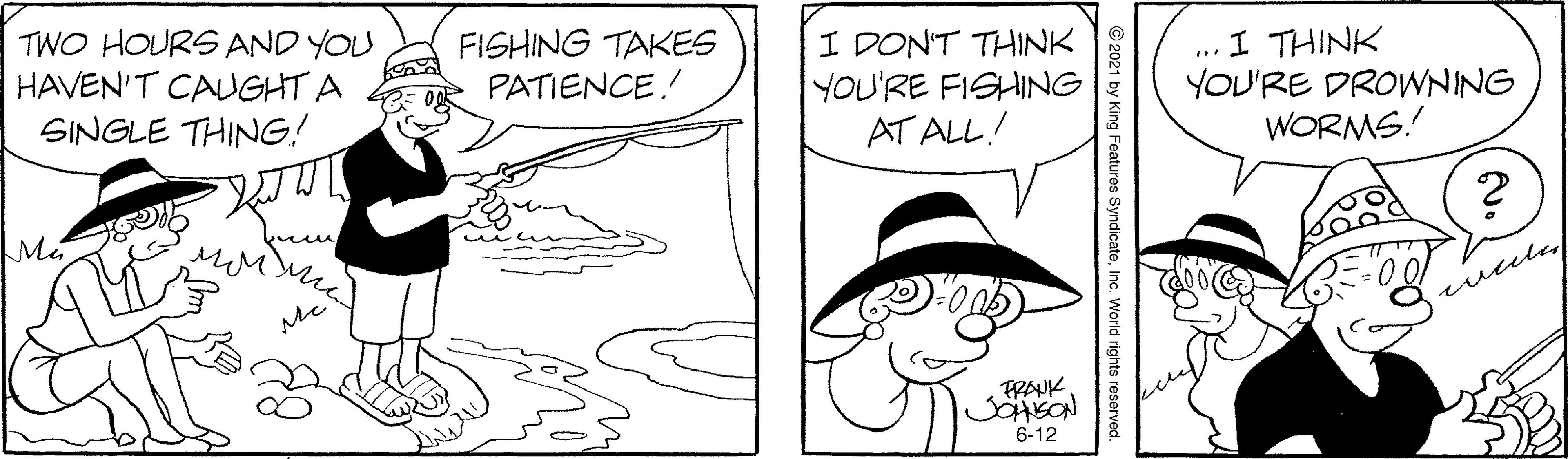 Jaw OCR: TWO HOURS AND YOU HAVEN'T CAUGHT A SINGLE THING! FISHING TAKES PATIENCE! I DON'T THINK YOU'RE FISHING AT ALL! I THINK YOU'RE DROWNING WORMS.! Me wule FRAUK 6-12 © 2021 by King Features SyndicateInc. World rights re TWO HOURS AND YOU HAVEN'T CAUGHT A SINGLE THING! FISHING TAKES PATIENCE! I DON'T THINK YOU'RE FISHING AT ALL! I THINK YOU'RE DROWNING WORMS.! Me wule FRAUK 6-12 © 2021 by King Features SyndicateInc. World rights re