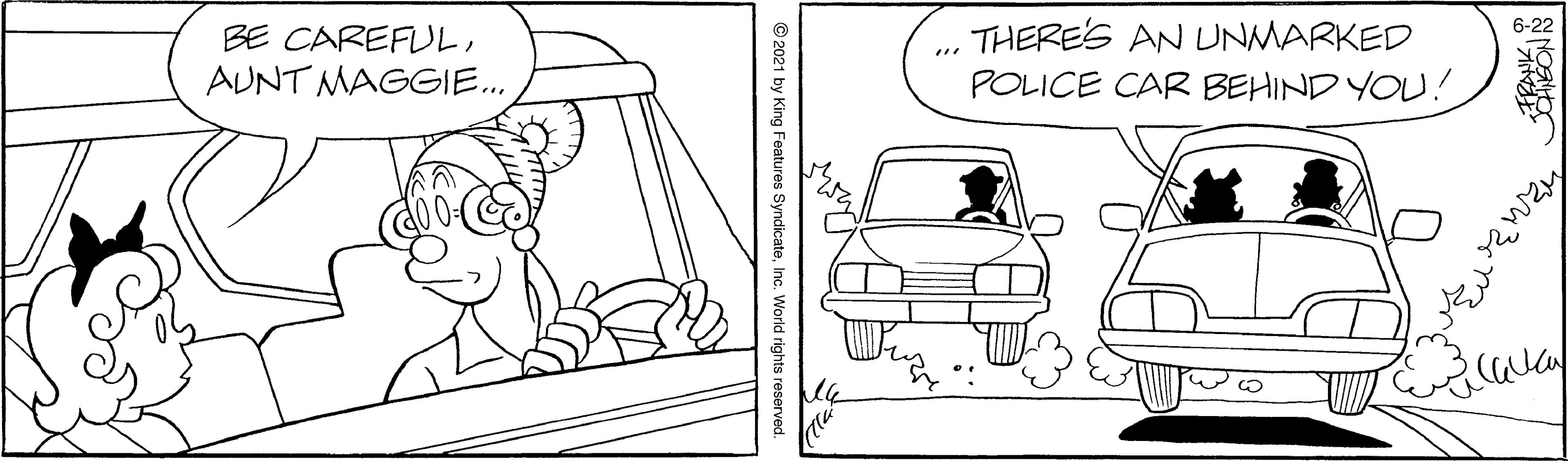 Gesture OCR: BE CAREFULAUNT MAGGIE.. THERE'S AN UNMARKED POLICE CAR BEHIND YOU! ... © 2021 by King Features SyndicateInc. World rights reserved. BE CAREFULAUNT MAGGIE.. THERE'S AN UNMARKED POLICE CAR BEHIND YOU! ... © 2021 by King Features SyndicateInc. World rights reserved.