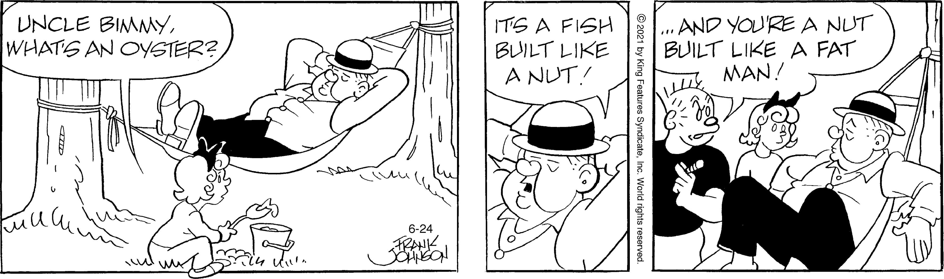 Organism OCR: UNCLE BIMMYWHATS AN CYSTER? ITS A FISH BUILT LIKE A NUT! AND YOU'RE A NUT BUILT LIKE A FAT MAN! 6-24 FRANK © 2021 by King Features SyndicateInc. World rights reserved. UNCLE BIMMYWHATS AN CYSTER? ITS A FISH BUILT LIKE A NUT! AND YOU'RE A NUT BUILT LIKE A FAT MAN! 6-24 FRANK © 2021 by King Features SyndicateInc. World rights reserved.