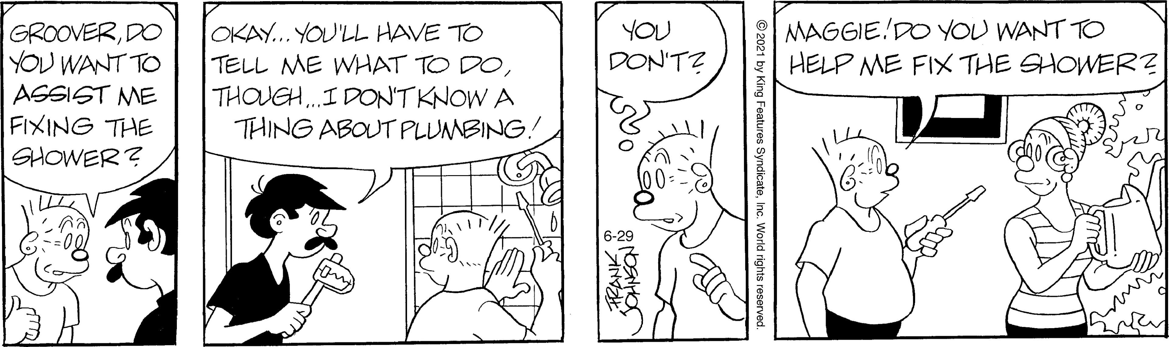 Organism OCR: MAGGIE DO YOU WANT TO HELP ME FIX THE SHOWER? OKAY... YOU'LL HAVE TO TELL ME WHAT TO DOTHOUGH.I DONTKNOW A THING ABOUT PLUMBING! YOU GROOVERDO YOU WANT TO ASSIST ME FIXING THE SHOWER ? DON'TZ 6-29 © 2021 by King Features SyndicateInc. World rights reservec FRANKMAGGIE DO YOU WANT TO HELP ME FIX THE SHOWER? OKAY... YOU'LL HAVE TO TELL ME WHAT TO DOTHOUGH.I DONTKNOW A THING ABOUT PLUMBING! YOU GROOVERDO YOU WANT TO ASSIST ME FIXING THE SHOWER ? DON'TZ 6-29 © 2021 by King Features SyndicateInc. World rights reservec FRANK