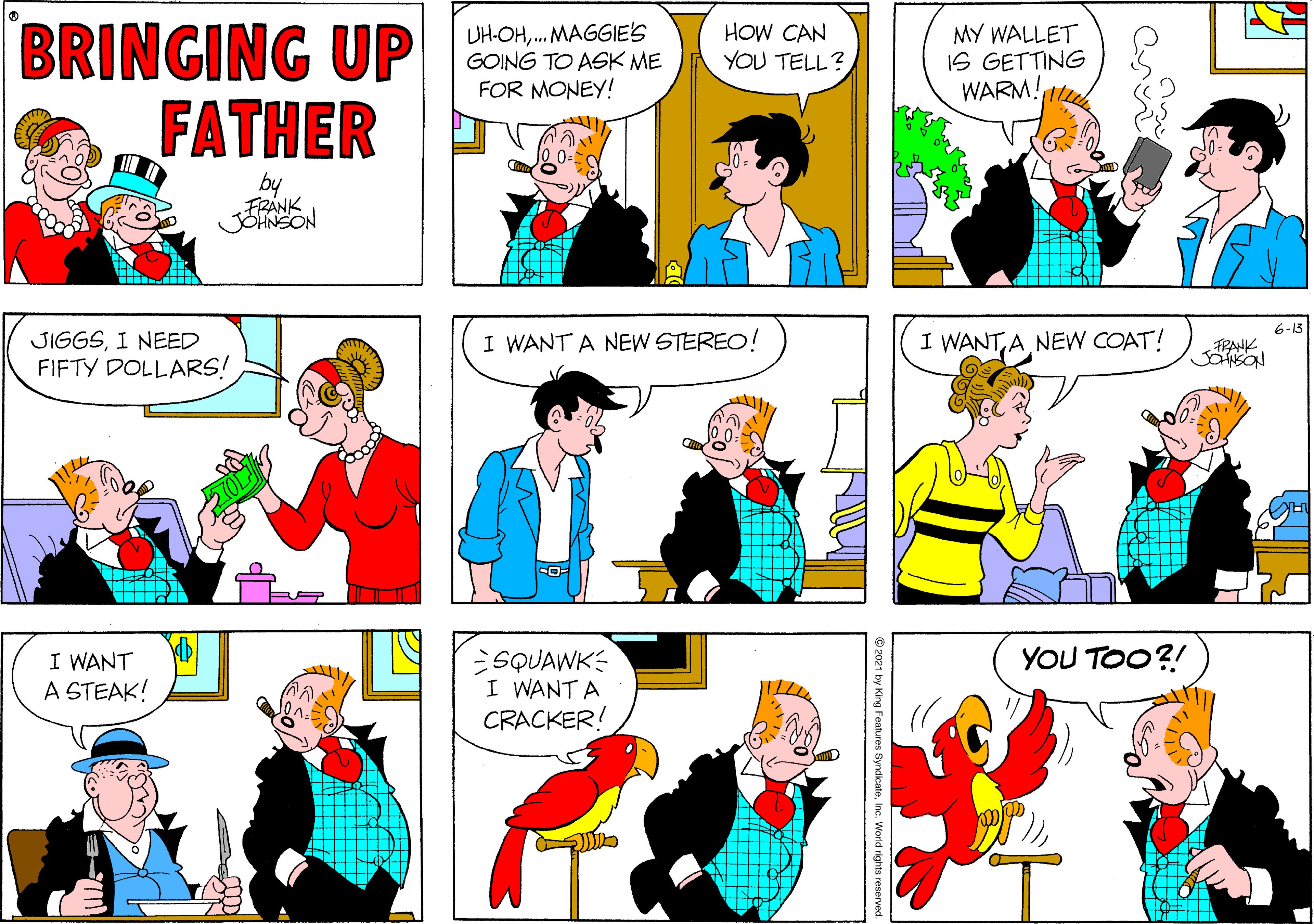 Yellow OCR: BRINGING UP FATHER DH-OH. MAGGIE'S GOING TO ASK ME FOR MONEY! HOW CAN YOU TELL? MY WALLET IS GETTING WARM! by FRANK 6-13 JIGGSI NEED FIFTY DOLLARS! I WANTNEW COAT! I WANT A NEW STEREO! TRANK YOU TOO?! I WANT A STEAK! SQUAWK I WANT A CRACKER! 2021 by King Features SyndicateInc. World rights reserved. BRINGING UP FATHER DH-OH. MAGGIE'S GOING TO ASK ME FOR MONEY! HOW CAN YOU TELL? MY WALLET IS GETTING WARM! by FRANK 6-13 JIGGSI NEED FIFTY DOLLARS! I WANTNEW COAT! I WANT A NEW STEREO! TRANK YOU TOO?! I WANT A STEAK! SQUAWK I WANT A CRACKER! 2021 by King Features SyndicateInc. World rights reserved.