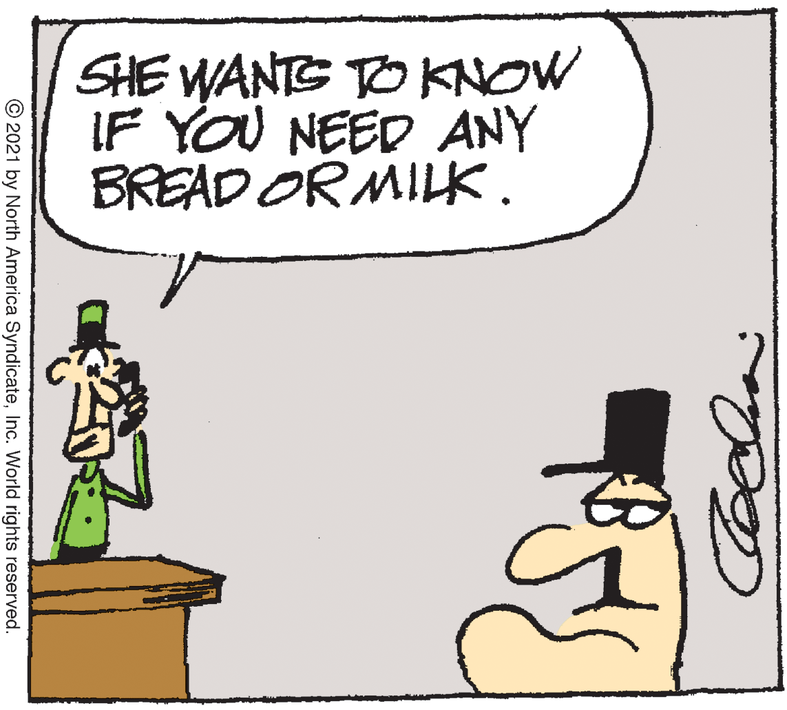 Drawing OCR: SHE WANTS TO KNOW IF YOU NEED ANY BREAD OR MILK. © 2021 by North America SyndicateInc. World rights reserved. SHE WANTS TO KNOW IF YOU NEED ANY BREAD OR MILK. © 2021 by North America SyndicateInc. World rights reserved.