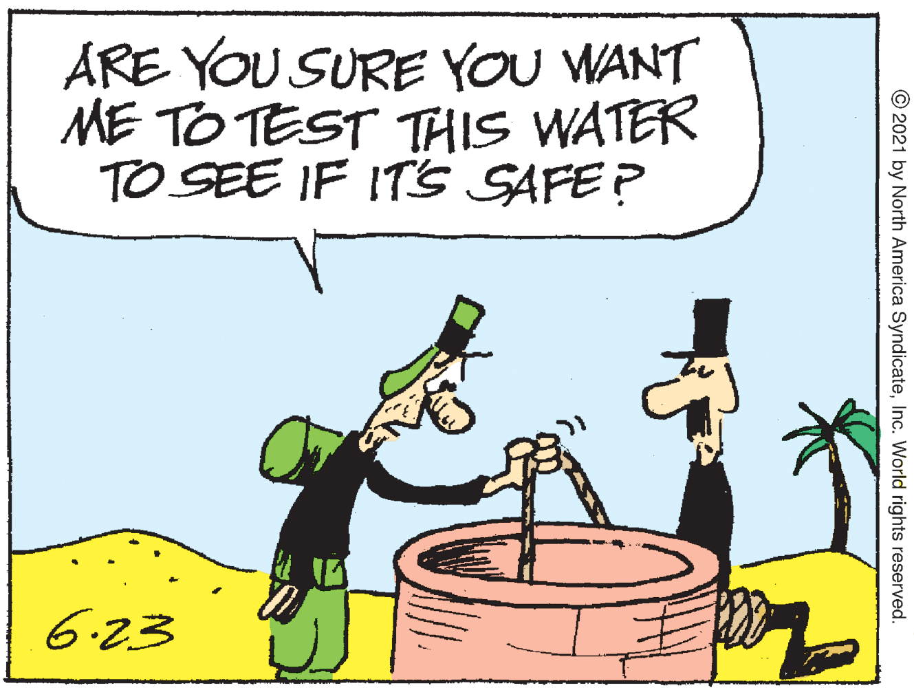 Art OCR: ARE YOU SURE YOU WANT ME TO TEST THIS WATER TO SEE IF IT's SAFE ? 6.23 © 2021 by North America SyndicateInc. World rights reserved. ARE YOU SURE YOU WANT ME TO TEST THIS WATER TO SEE IF IT's SAFE ? 6.23 © 2021 by North America SyndicateInc. World rights reserved.