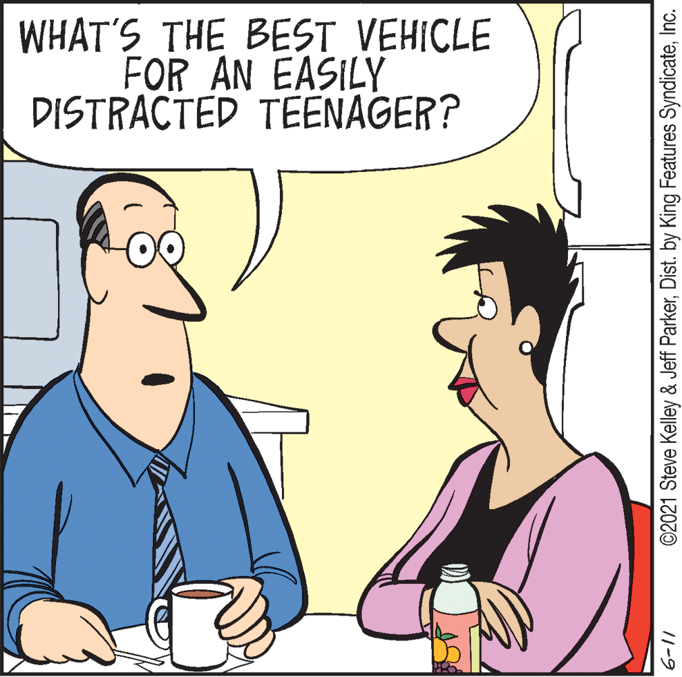 Mammal OCR: WHAT'S THE BEST VEHICLE FOR AN EASILY DISTRACTED TEENAGER? 11-9 ©2021 Steve Kelley & Jeff ParkerInc. WHAT'S THE BEST VEHICLE FOR AN EASILY DISTRACTED TEENAGER? 11-9 ©2021 Steve Kelley & Jeff ParkerDist. by King Features Syndicate