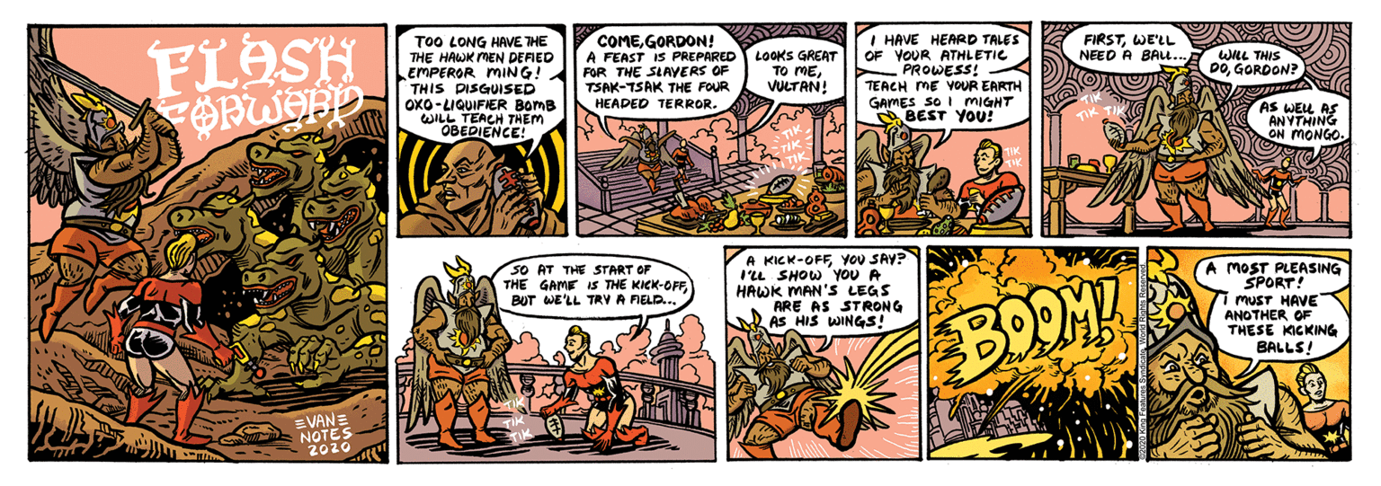 Comics OCR: OBEDIENCE OTES COMEGORDON! A FEAST IS PREPARED FOR THE SLAYERS OF TSAK-TSAK THE FOUR I HAVE HEARD TALES OF YOUR ATHLETIC PROWESS! - TEACH ME VOUR EARTH GAMES SO I MIGHT BEST YOU! FIRSTWE'LL NEED A BAL. FLOSH To0 LONG HAVE THE THE HAWK MEN DEFIED EMPEROR MING! THIS DISGUISED OxO-LIQUIFIER BomB WILL LOOKS GREAT TO MEVULTAN! WLL THIS DOGORDON? HEADED TERROR. AS WEL AS ANYTHING ON MONGO. A KICK-OFFYOU SAY? I'LL SHOW YoU A HAWK MAN'S LEGS ARE AS STRONG A AS HIS WINGS! A MOST PLEASING SPORT! MUST HAVE ANOTHER OF THESE KICKING BALLS! SO AT THE START OF THE GAME IS THE KICK-OFFBUT WE'LL TRY A FIELD... BOOME 2020 OBEDIENCE OTES COMEGORDON! A FEAST IS PREPARED FOR THE SLAYERS OF TSAK-TSAK THE FOUR I HAVE HEARD TALES OF YOUR ATHLETIC PROWESS! - TEACH ME VOUR EARTH GAMES SO I MIGHT BEST YOU! FIRSTWE'LL NEED A BAL. FLOSH To0 LONG HAVE THE THE HAWK MEN DEFIED EMPEROR MING! THIS DISGUISED OxO-LIQUIFIER BomB WILL LOOKS GREAT TO MEVULTAN! WLL THIS DOGORDON? HEADED TERROR. AS WEL AS ANYTHING ON MONGO. A KICK-OFFYOU SAY? I'LL SHOW YoU A HAWK MAN'S LEGS ARE AS STRONG A AS HIS WINGS! A MOST PLEASING SPORT! MUST HAVE ANOTHER OF THESE KICKING BALLS! SO AT THE START OF THE GAME IS THE KICK-OFFBUT WE'LL TRY A FIELD... BOOME 2020