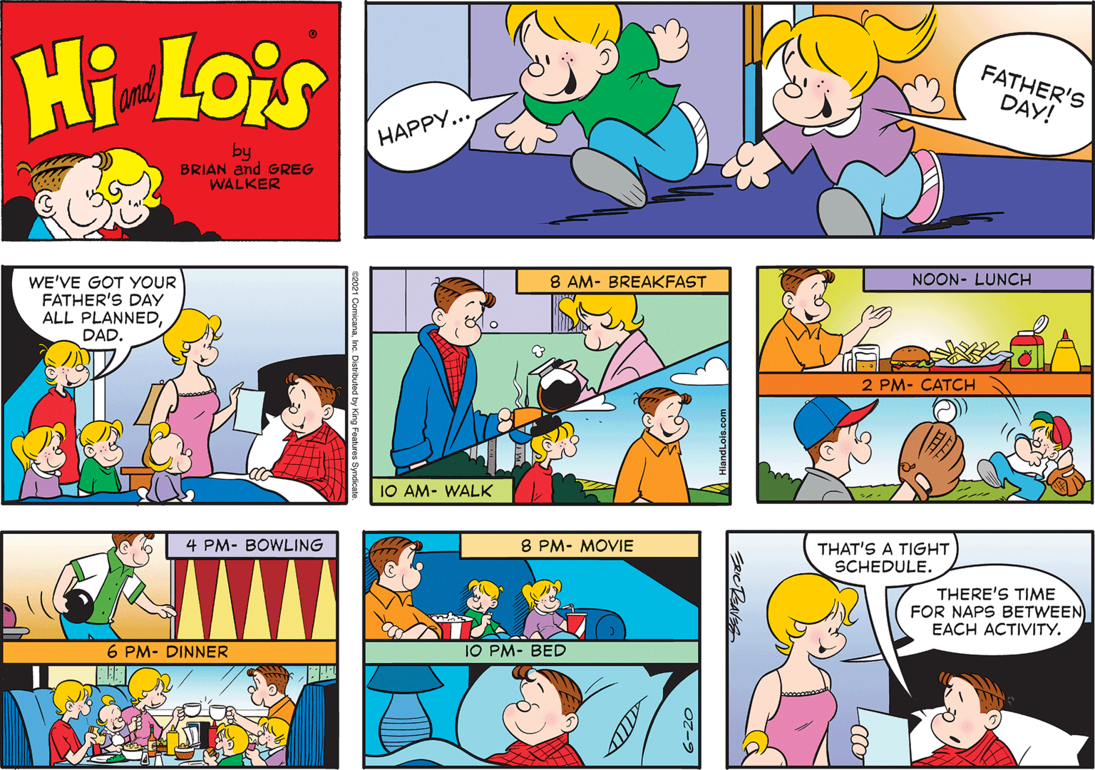 Art OCR: Hi Lois FATHER'S DAY! and ?????... by BRIAN and GREG WALKER 8 AM- BREAKFAST NOON- LUNCH WE'VE GOT YOUR FATHER'S DAY ALL PLANNEDDAD. 2 PM- CATCH 10 AM- WALK 4 PM- BOWLING 8 PM- MOVIE THAT'S A TIGHT SCHEDULE. THERE'S TIME FOR NAPS BETWEEN EACH ACTIVITY. 6 PM- DINNER 10 PM- BED ERICRBAVES 0z-9 Hi Lois FATHER'S DAY! and ?????... by BRIAN and GREG WALKER 8 AM- BREAKFAST NOON- LUNCH WE'VE GOT YOUR FATHER'S DAY ALL PLANNEDDAD. 2 PM- CATCH 10 AM- WALK 4 PM- BOWLING 8 PM- MOVIE THAT'S A TIGHT SCHEDULE. THERE'S TIME FOR NAPS BETWEEN EACH ACTIVITY. 6 PM- DINNER 10 PM- BED ERICRBAVES 0z-9