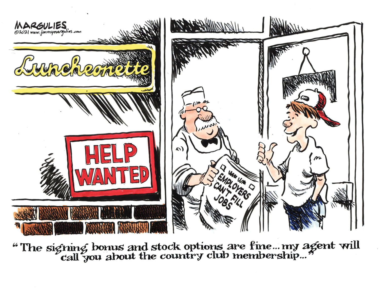 Event OCR: MARGULIES O101 www.jimmymargulies.com Luncheonette HELP WANTED EMPLOYERS CAN'T FILL JOBS “The signing bonus and stock options are fine. my agent will call you about the country club membership... MARGULIES O101 www.jimmymargulies.com Luncheonette HELP WANTED EMPLOYERS CAN'T FILL JOBS “The signing bonus and stock options are fine. my agent will call you about the country club membership...