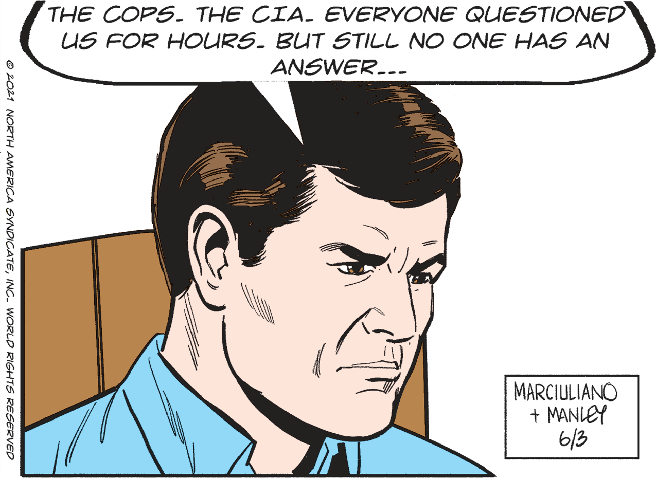 Organism OCR: THE COPS. THE CIA. EVERYONE QUESTIONED US FOR HOURS. BUT STILL NO ONE HAS AN ANSWER..- MARCIULIANO + MANIEY 6/3 © 2021 NORTH AMERICA SYNDICATEINC. WORLD RIGHTS RESERVED THE COPS. THE CIA. EVERYONE QUESTIONED US FOR HOURS. BUT STILL NO ONE HAS AN ANSWER..- MARCIULIANO + MANIEY 6/3 © 2021 NORTH AMERICA SYNDICATEINC. WORLD RIGHTS RESERVED