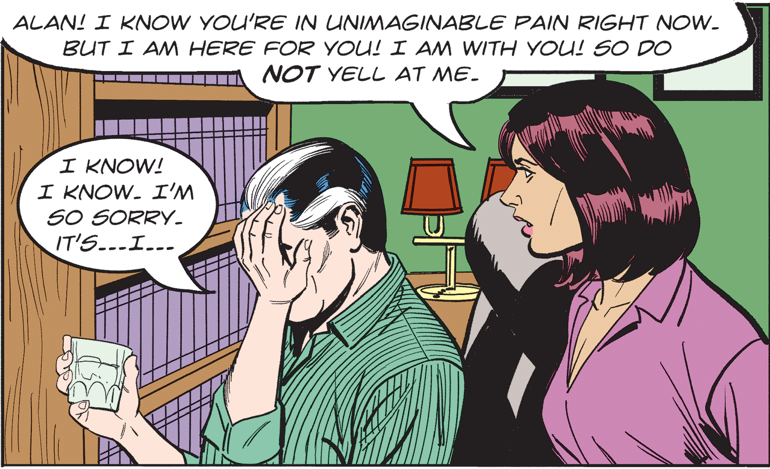Adaptation OCR: ALAN! I KNOW YOU'RE IN UNIMAGINABLE PAIN RIGHT NOW. BUT I AM HERE FOR YOU! I AM WITH YOU! SO DO NOT YELL AT ME- I KNOW! I KNOW. I'M SO SORRY- IT'S...I... ALAN! I KNOW YOU'RE IN UNIMAGINABLE PAIN RIGHT NOW. BUT I AM HERE FOR YOU! I AM WITH YOU! SO DO NOT YELL AT ME- I KNOW! I KNOW. I'M SO SORRY- IT'S...I...