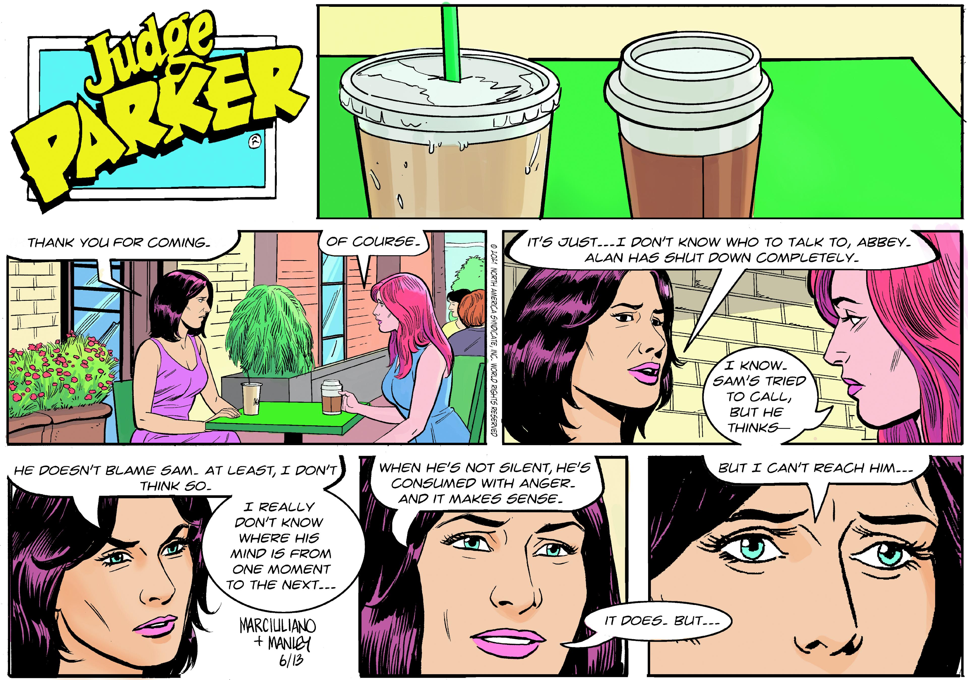 Line OCR: Judge PARKER OF COURSE. IT'S JUST...I DON'T KNOW WHO TO TALK TOABBEY. ALAN HAS SHUT DOWN COMPLETELY. THANK YOU FOR COMING. I KNOW. SAM'S TRIED TO CALLBUT HE THINKS- HE DOESN'T BLAME SAm. AT LEASTI DON'T THINK SO. WHEN HE'S NOT SILENTHE'S CONSUMED WITH ANGER. BUT I CAN'T REACH HIM... AND IT MAKES SENSE. I REALLY DON'T KNOW WHERE HIS MIND IS FROM ONE MOMENT TO THE NEXT... IT DOES. BUT... MARCIULIANO + MANIEY 6/13 Judge PARKER OF COURSE. IT'S JUST...I DON'T KNOW WHO TO TALK TOABBEY. ALAN HAS SHUT DOWN COMPLETELY. THANK YOU FOR COMING. I KNOW. SAM'S TRIED TO CALLBUT HE THINKS- HE DOESN'T BLAME SAm. AT LEASTI DON'T THINK SO. WHEN HE'S NOT SILENTHE'S CONSUMED WITH ANGER. BUT I CAN'T REACH HIM... AND IT MAKES SENSE. I REALLY DON'T KNOW WHERE HIS MIND IS FROM ONE MOMENT TO THE NEXT... IT DOES. BUT... MARCIULIANO + MANIEY 6/13