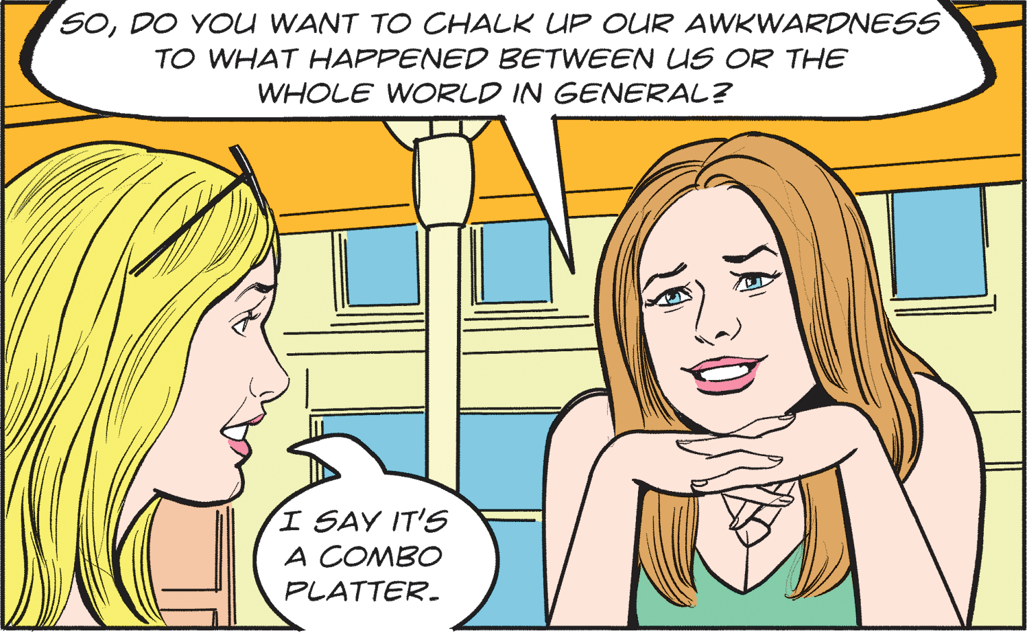 Happy OCR: SODO YOU WANT TO CHALK UP OUR AWKWARDNESS TO WHAT HAPPENED BETWEEN LS OR THE WHOLE WORLD IN GENERAL? I SAY IT'S A COMBO PLATTER. SODO YOU WANT TO CHALK UP OUR AWKWARDNESS TO WHAT HAPPENED BETWEEN LS OR THE WHOLE WORLD IN GENERAL? I SAY IT'S A COMBO PLATTER.