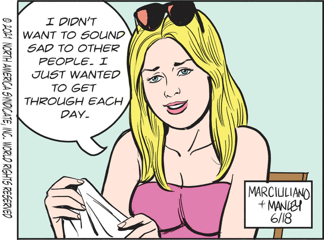Cartoon OCR: I DIDN'T WANT TO SOUND SAD TO OTHER PEOPLE. I JUST WANTED TO GET THROUGH EACH DAY- MARCIULIANO + MANLEY 6/18 O 201 NORTH AMERICA SYNDICATEINC. WORLD RIGHTS RESERVED I DIDN'T WANT TO SOUND SAD TO OTHER PEOPLE. I JUST WANTED TO GET THROUGH EACH DAY- MARCIULIANO + MANLEY 6/18 O 201 NORTH AMERICA SYNDICATEINC. WORLD RIGHTS RESERVED