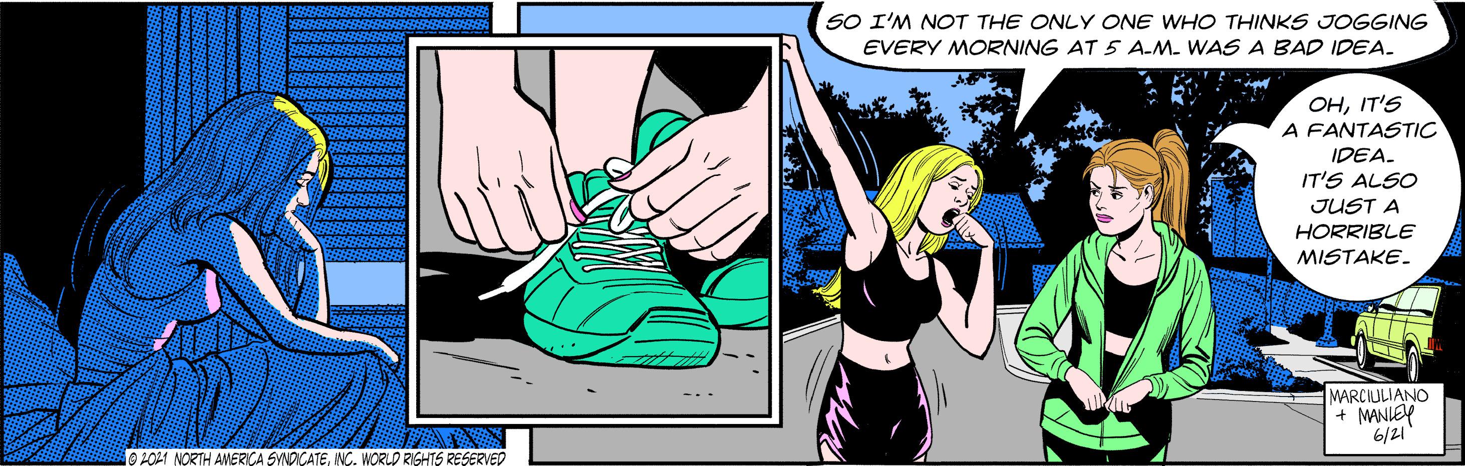 Font OCR: SO I'M NOT THE ONLY ONE WHO THINKS JOGGING EVERY MORNING AT 5 A-M. WAS A BAD IDEA. OHIT'S A FANTASTIC IDEA. IT'S ALSO JUST A HORRIBLE MISTAKE. MARCIULIANO + MANLEY 6/21 O2021 NORTH AMERICA SYNDICATEINC. WORLD RIGHTS RESERVED SO I'M NOT THE ONLY ONE WHO THINKS JOGGING EVERY MORNING AT 5 A-M. WAS A BAD IDEA. OHIT'S A FANTASTIC IDEA. IT'S ALSO JUST A HORRIBLE MISTAKE. MARCIULIANO + MANLEY 6/21 O2021 NORTH AMERICA SYNDICATEINC. WORLD RIGHTS RESERVED
